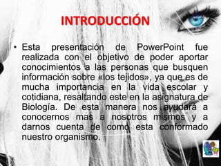 INTRODUCCIÓN
• Esta presentación de PowerPoint fue
realizada con el objetivo de poder aportar
conocimientos a las personas que busquen
información sobre «los tejidos», ya que es de
mucha importancia en la vida escolar y
cotidiana, resaltando este en la asignatura de
Biología. De esta manera nos ayudará a
conocernos mas a nosotros mismos y a
darnos cuenta de como esta conformado
nuestro organismo.
 