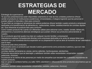 ESTRATEGIAS DE
                       MERCADO
Estrategia de supervivencia
Ya que Sus presentaciones están disponibles solamente en más de tres unidades podremos ofrecer
vender el producto en instituciones académicas; Universidades y Colegios logrando que las personas lo
puedan adquirir a menudeo y listo para consumir.
Ya que Solo se consigue en almacenes de cadena podemos ofrecer también nuestro producto a empresas
dedicadas a la transformación de alimentos ej.: restaurantes, clubes, establecimientos de comidas rápidas
etc. Que ofrecerían el producto listo para consumir.
Como nuestro producto No cuenta con diferentes salsas para adicionar como, rosada, tomate, tártara etc.
planearemos y buscaremos alianzas estratégicas que puedan ofrecer sus productos adicionándolo al
nuestro.
Es un producto gourmet queda muy bien en cualquier reunión familiar y empresarial.
Atacaremos nuestras Competencias directas como empresas dedicadas a la venta de arepas listas para
consumir con una novedosa técnica expansión en su preparación la cual se abre al momento de ser calentada la
que lo hace
imponente ante otros productos.
Posicionarlo como un producto que rescata nuestra gastronomía como productos nuestros y que son más
saludables que las
comidas rápidas extranjeras ej. pizzas, perros calientes, hamburguesas, sándwiches.
Productos secundarios que se asemejan y satisfacen también estas necesidades: empanadas, pasteles,
patacones, chorizos).
Incursionar en la mente de las personas por medio de campañas que rescaten las cualidades importantes de
nuestro producto,
bajo en grasa no contiene harina y su sello 100% colombiano a diferencia de otros productos secundarios que se
asemejan y
satisfacen también estas necesidades: empanadas, pasteles, patacones, chorizos)
 
