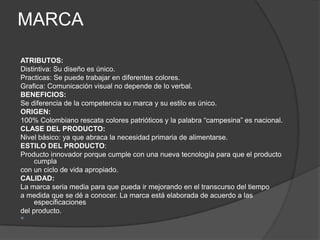 MARCA

ATRIBUTOS:
Distintiva: Su diseño es único.
Practicas: Se puede trabajar en diferentes colores.
Grafica: Comunicación visual no depende de lo verbal.
BENEFICIOS:
Se diferencia de la competencia su marca y su estilo es único.
ORIGEN:
100% Colombiano rescata colores patrióticos y la palabra “campesina” es nacional.
CLASE DEL PRODUCTO:
Nivel básico: ya que abraca la necesidad primaria de alimentarse.
ESTILO DEL PRODUCTO:
Producto innovador porque cumple con una nueva tecnología para que el producto
     cumpla
con un ciclo de vida apropiado.
CALIDAD:
La marca seria media para que pueda ir mejorando en el transcurso del tiempo
a medida que se dé a conocer. La marca está elaborada de acuerdo a las
     especificaciones
del producto.

 