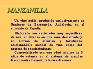 Un vino noble, producido exclusivamente en Sanlucar de Barrameda, Andalucia, en el suroeste de España . Elaborado con variedades muy específicas de uva, cultivadas en una zona demarcada y en tierras de albariza y fortificado adicionándole alcohol de vino antes del proceso de envejecimiento . Comercializado con una edad mínima de 3 años de crianza en el sistema de mezclas fraccionadas llamado  criadera & solera. MANZANILLA 