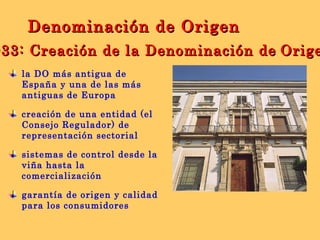 la DO más antigua de España y una de las más antiguas de Europa creación de una entidad (el Consejo Regulador) de representación sectorial  sistemas de control desde la viña hasta la comercialización garantía de origen y calidad para los consumidores 1933: Creación de la Denominación de   Origen Denominación de Origen 
