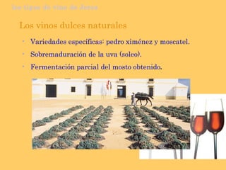 los tipos de vino de Jerez Los vinos dulces naturales Variedades específicas: pedro ximénez y moscatel. Sobremaduración de la uva (soleo). Fermentación parcial del mosto obtenido . 