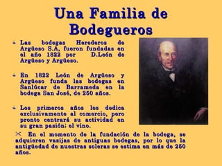 Una Familia de Bodegueros Las bodegas Herederos de Argüeso S.A, fueron fundadas en el año 1822 por  D.León de Argüeso y Argüeso. En 1822 León de Argüeso y Argüeso funda las bodegas en Sanlúcar de Barrameda en la bodega San José, de 250 años. Los primeros años los dedica exclusivamente al comercio, pero pronto centrará su actividad en su gran pasión; el vino. En el momento de la fundación de la bodega, se adquieren vasijas de antiguas bodegas, por lo que la antigüedad de nuestras soleras se estima en más de 250 años . 