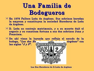 Una Familia de Bodegueros En 1878 Fallece León de Argüeso. Sus sobrinos heredan la empresa y constituyen la sociedad Herederos de León de Argüeso. D. León no contrajo matrimonio, y a su muerte dejó el negocio y su cuantiosa fortuna a sus dos sobrinos Juan y Francisca.  De ahí viene la leyenda que refleja el escudo de la bodega, “ Los dos Herederos de D. León de Argüeso”  con las siglas “ J y F”. Los Dos Herederos de D.León de Argüeso 