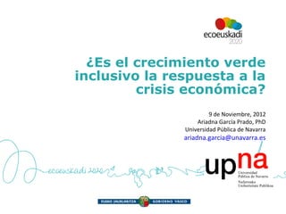 ¿Es el crecimiento verde
inclusivo la respuesta a la
         crisis económica?
                        9 de Noviembre, 2012
                   Ariadna García Prado, PhD
               Universidad Pública de Navarra
               ariadna.garcia@unavarra.es
 