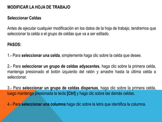 MODIFICAR LA HOJA DE TRABAJO 
Seleccionar Caldas 
Antes de ejecutar cualquier modificación en los datos de la hoja de trabajo, tendremos que 
seleccionar la celda o el grupo de celdas que va a ser editado. 
PASOS: 
1.- Para seleccionar una celda, simplemente haga clic sobre la celda que desee. 
2.- Para seleccionar un grupo de celdas adyacentes, haga clic sobre la primera celda, 
mantenga presionado el botón izquierdo del ratón y arrastre hasta la última celda a 
seleccionar. 
3.- Para seleccionar un grupo de celdas dispersas, haga clic sobre la primera celda, 
luego mantenga presionada la tecla [Ctrl] y haga clic sobre las demás celdas. 
4.- Para seleccionar una columna haga clic sobre la letra que identifica la columna. 
 