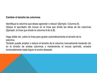 Cambiar el tamaño las columnas 
Identifique la columna que desea agrandar o reducir (Ejemplo: Columna A). 
Ubique el apuntador del mouse en la línea que divide las letras de las columnas 
(Ejemplo: la línea que divide la columna A de la B). 
Haga doble clic, sobre la línea para ajustar automáticamente el tamaño de la 
columna. 
También puede ampliar o reducir el tamaño de la columna manualmente haciendo clic 
en la división de ambas columnas y manteniendo el mouse oprimido, arrastre 
horizontalmente hasta lograr el ancho deseado. 
 