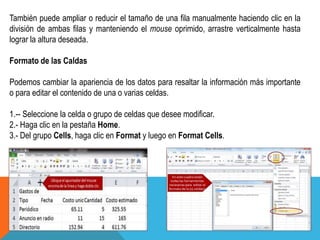 También puede ampliar o reducir el tamaño de una fila manualmente haciendo clic en la 
división de ambas filas y manteniendo el mouse oprimido, arrastre verticalmente hasta 
lograr la altura deseada. 
Formato de las Caldas 
Podemos cambiar la apariencia de los datos para resaltar la información más importante 
o para editar el contenido de una o varias celdas. 
1.-- Seleccione la celda o grupo de celdas que desee modificar. 
2.- Haga clic en la pestaña Home. 
3.- Del grupo Cells, haga clic en Format y luego en Format Cells. 
 