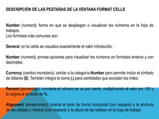 DESCRIPCIÓN DE LAS PESTAÑAS DE LA VENTANA FORMAT CELLS 
Number (numero): forma en que se despliegan o visualizan los números en la hoja de 
trabajos. 
Los formatos más comunes son: 
General: en la celda se visualiza exactamente el valor introducido. 
Number (numero): provee opciones para visualizar los números en formatos enteros y con 
decimales. 
Currency (cambio monetario): similar a la categoría Number pero permite incluir el símbolo 
de dólares ($). También integra la coma (,) para cantidades que excedan los miles. 
Percent (porcentaje): convierte el número en un por ciento, multiplicando el valor por 100 y 
le asigna el símbolo de %. 
Alignment (alineamineto): orienta el texto de forma horizontal (con respecto a la anchura 
de las celdas) o vertical (con respecto a la altura de las celdas) en la hoja de trabajo. 
 