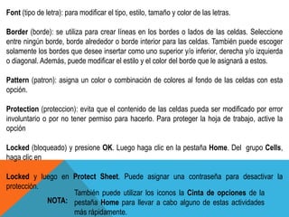 Font (tipo de letra): para modificar el tipo, estilo, tamaño y color de las letras. 
Border (borde): se utiliza para crear líneas en los bordes o lados de las celdas. Seleccione 
entre ningún borde, borde alrededor o borde interior para las celdas. También puede escoger 
solamente los bordes que desee insertar como uno superior y/o inferior, derecha y/o izquierda 
o diagonal. Además, puede modificar el estilo y el color del borde que le asignará a estos. 
Pattern (patron): asigna un color o combinación de colores al fondo de las celdas con esta 
opción. 
Protection (proteccion): evita que el contenido de las celdas pueda ser modificado por error 
involuntario o por no tener permiso para hacerlo. Para proteger la hoja de trabajo, active la 
opción 
Locked (bloqueado) y presione OK. Luego haga clic en la pestaña Home. Del grupo Cells, 
haga clic en 
Locked y luego en Protect Sheet. Puede asignar una contraseña para desactivar la 
protección. 
También puede utilizar los iconos la Cinta de opciones de la 
pestaña Home para llevar a cabo alguno de estas actividades 
más rápidamente. 
NOTA: 
 
