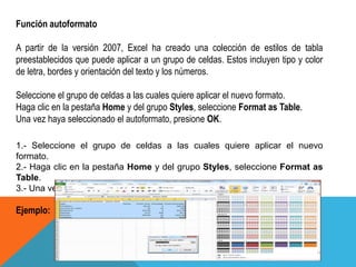 Función autoformato 
A partir de la versión 2007, Excel ha creado una colección de estilos de tabla 
preestablecidos que puede aplicar a un grupo de celdas. Estos incluyen tipo y color 
de letra, bordes y orientación del texto y los números. 
Seleccione el grupo de celdas a las cuales quiere aplicar el nuevo formato. 
Haga clic en la pestaña Home y del grupo Styles, seleccione Format as Table. 
Una vez haya seleccionado el autoformato, presione OK. 
1.- Seleccione el grupo de celdas a las cuales quiere aplicar el nuevo 
formato. 
2.- Haga clic en la pestaña Home y del grupo Styles, seleccione Format as 
Table. 
3.- Una vez haya seleccionado el autoformato, presione OK. 
Ejemplo: 
 