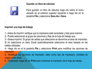 Guardar un libro de cálculos 
Para guardar un libro de cálculos haga clic sobre el icono 
ubicado en el extremo superior izquierdo o haga clic en la 
pestaña File y seleccione Save As o Save. 
. 
Imprimir una hoja de trabajo 
1.- Antes de imprimir verifique que la impresora esté conectada y lista para imprimir. 
2.- Puede seleccionar el grupo de columnas y filas de la hoja de trabajo que. 
3.- Desea imprimir. El grupo de celdas que seleccione se denomina el área de impresión, 
Si no selecciona un área, Excel automáticamente selecciona el área basado en las 
celdas utilizadas. 
4.- Haga clic en el la pestaña File y seleccione Print para modificar las opciones de 
impresión. 
5.- Modifique las opciones de impresión, tales como tipo de impresora, cantidad de 
copias entre otras. 
6.- Finalmente, haga clic en Print para comenzar la impresión de la hoja de trabajo. 
 