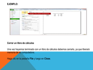 EJEMPLO: 
Cerrar un libro de cálculos 
Una vez hayamos terminado con un libro de cálculos debemos cerrarlo, ya que liberará 
memoria de su computadora. 
Haga clic en la pestaña File y luego en Close. 
 