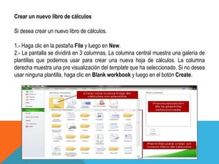 Crear un nuevo libro de cálculos 
Si desea crear un nuevo libro de cálculos. 
1.- Haga clic en la pestaña File y luego en New. 
2.- La pantalla se dividirá en 3 columnas. La columna central muestra una galería de 
plantillas que podemos usar para crear una nueva hoja de cálculos. La columna 
derecha muestra una pre visualización del template que ha seleccionado. Si no desea 
usar ninguna plantilla, haga clic en Blank workbook y luego en el botón Create. 
 