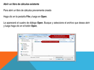 Abrir un libro de cálculos existente 
Para abrir un libro de cálculos previamente creado 
Haga clic en la pestaña File y luego en Open. 
Le aparecerá el cuadro de diálogo Open. Busque y seleccione el archivo que desea abrir 
y luego haga clic en el botón Open. 
 