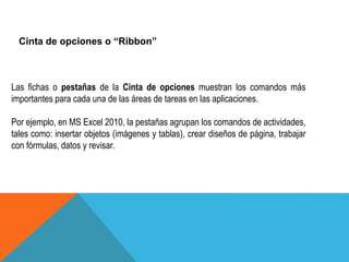 Cinta de opciones o “Ribbon” 
Las fichas o pestañas de la Cinta de opciones muestran los comandos más 
importantes para cada una de las áreas de tareas en las aplicaciones. 
Por ejemplo, en MS Excel 2010, la pestañas agrupan los comandos de actividades, 
tales como: insertar objetos (imágenes y tablas), crear diseños de página, trabajar 
con fórmulas, datos y revisar. 
 