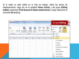 Si la celda no está visible en la hoja de trabajo, utilice las barras de 
desplazamiento, haga clic en la pestaña Home (inicio) y del grupo Editing 
(editar), seleccione Find (buscar) & Select (seleccionar) y luego seleccione el 
comando Go to (ir a). 
 