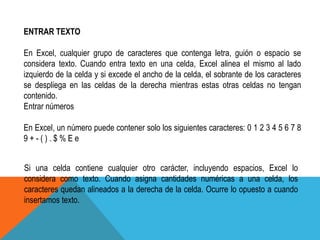 ENTRAR TEXTO 
En Excel, cualquier grupo de caracteres que contenga letra, guión o espacio se 
considera texto. Cuando entra texto en una celda, Excel alinea el mismo al lado 
izquierdo de la celda y si excede el ancho de la celda, el sobrante de los caracteres 
se despliega en las celdas de la derecha mientras estas otras celdas no tengan 
contenido. 
Entrar números 
En Excel, un número puede contener solo los siguientes caracteres: 0 1 2 3 4 5 6 7 8 
9 + - ( ) . $ % E e 
Si una celda contiene cualquier otro carácter, incluyendo espacios, Excel lo 
considera como texto. Cuando asigna cantidades numéricas a una celda, los 
caracteres quedan alineados a la derecha de la celda. Ocurre lo opuesto a cuando 
insertamos texto. 
 