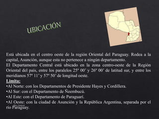 Está ubicada en el centro oeste de la región Oriental del Paraguay. Rodea a la
capital, Asunción, aunque esta no pertenece a ningún departamento.
El Departamento Central está ubicado en la zona centro-oeste de la Región
Oriental del país, entre los paralelos 25º 00’ y 26º 00’ de latitud sur, y entre los
meridianos 57º 11’ y 57º 50’ de longitud oeste.
Limita:
•Al Norte: con los Departamentos de Presidente Hayes y Cordillera.
•Al Sur: con el Departamento de Ñeembucú.
•Al Este: con el Departamento de Paraguarí.
•Al Oeste: con la ciudad de Asunción y la República Argentina, separada por el
río Paraguay.
Dto. Central
 