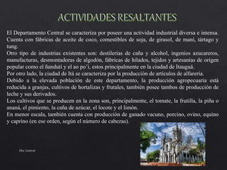 El Departamento Central se caracteriza por poseer una actividad industrial diversa e intensa.
Cuenta con fábricas de aceite de coco, comestibles de soja, de girasol, de maní, tártago y
tung.
Otro tipo de industrias existentes son: destilerías de caña y alcohol, ingenios azucareros,
manufacturas, desmontadoras de algodón, fábricas de hilados, tejidos y artesanías de origen
popular como el ñandutí y el ao po’i, estos principalmente en la ciudad de Itauguá.
Por otro lado, la ciudad de Itá se caracteriza por la producción de artículos de alfarería.
Debido a la elevada población de este departamento, la producción agropecuaria está
reducida a granjas, cultivos de hortalizas y frutales, también posee tambos de producción de
leche y sus derivados.
Los cultivos que se producen en la zona son, principalmente, el tomate, la frutilla, la piña o
ananá, el pimiento, la caña de azúcar, el locote y el limón.
En menor escala, también cuenta con producción de ganado vacuno, porcino, ovino, equino
y caprino (en ese orden, según el número de cabezas).
Dto. Central
 