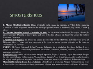 El Museo Mitológico Ramón Elías: Ublicado en la ciudad de Capiatá, a 19 km de la ciudad de
Asunción. Exhibe singulares tallas de la mitología guaraní como el Pombero, Jasy Jatere, Kurupi y
otros.
El Cántaro Espacio Cultural y Almacén de Arte: Se encuentra en la ciudad de Areguá, dentro del
casco histórico. Durante la mayor parte del año, todos los sábados se desarrolla Ciclos de Talleres
Creativos Populares.
Artesanía en Filigrana: La ciudad de Luque es conocida por la orfebrería, elaboración de joyas en
Filigrana (Oro y Plata), que son expuestos a la venta en varias tiendas ubicadas en la conocida
"Avenida de los Joyeros".
CAPICI: El Centro Artesanal de las Pequeñas Industrias de la ciudad de Itá. Sobre la Ruta 1 en el
centro de la ciudad. Exposición permanente de alfarería, cerámica, cántaros, frazadas, vichus de lana,
guampas, entre otros.
Lago Ypacaraí: Abarca las cuidades de Areguá, Ypacaraí, Itaguá, Limpio y Luque. Este espejo de agua
ha sido inmortalizado en la guarania "Recuerdos de Ypacaraí" por la cual es conocido en el extranjero.
La playas municipales de Areguá e Ypacaraí son sitios para pasar el día y disfrutar de la naturaleza.
Monumento Natural Cerro Koí y Chororí: Ubicados en la ciudad de Areguá. Formaciones de rocas
sedimentarias denominadas areniscas columnares silíceas, solo son encontradas en Canadá y Sudáfrica.
Dto. Central
 