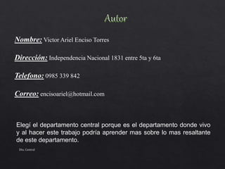 Nombre: Victor Ariel Enciso Torres
Dirección: Independencia Nacional 1831 entre 5ta y 6ta
Telefono: 0985 339 842
Correo: encisoariel@hotmail.com
Elegí el departamento central porque es el departamento donde vivo
y al hacer este trabajo podría aprender mas sobre lo mas resaltante
de este departamento.
Dto. Central
 