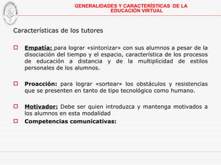 Características de los tutores Empatía:  para lograr «sintonizar» con sus alumnos a pesar de la disociación del tiempo y el espacio, característica de los procesos de educación a distancia y de la multiplicidad de estilos personales de los alumnos. Proacción:  para lograr «sortear» los obstáculos y resistencias que se presenten en tanto de tipo tecnológico como humano. Motivador:  Debe ser quien introduzca y mantenga motivados a los alumnos en esta modalidad Competencias comunicativas: GENERALIDADES Y CARACTERÍSTICAS  DE LA EDUCACIÓN VIRTUAL 