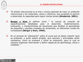 “ El diseño instruccional es el arte y ciencia aplicada de crear un ambiente instruccional y los materiales, claros y efectivos, que ayudarán al alumno a desarrollar la capacidad para lograr ciertas tareas  (Broderick, 2001).  Berger y Kam  lo definen como “ la ciencia de creación de especificaciones detalladas para el desarrollo, implementación, evaluación, y mantenimiento de situaciones que facilitan el aprendizaje de pequeñas y grandes unidades de contenidos, en diferentes niveles de complejidad  (Berger y Kam, 1996). Es un proceso de "planeación" sobre el curso que se desea impartir (qué se pretende, a quién estará dirigido, qué recursos y actividades serán necesarios, cómo se evaluará y cómo se mejorará), para lo cual se requiere organizar información y definir objetivos de aprendizaje, claros y medibles.” EL DISEÑO INSTRUCCIONAL 