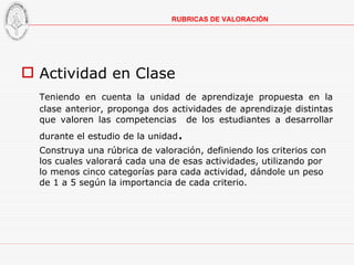 Actividad en Clase Teniendo en cuenta la unidad de aprendizaje propuesta en la clase anterior, proponga dos actividades de aprendizaje distintas que valoren las competencias  de los estudiantes a desarrollar durante el estudio de la unidad . Construya una rúbrica de valoración, definiendo los criterios con los cuales valorará cada una de esas actividades, utilizando por lo menos cinco categorías para cada actividad, dándole un peso de 1 a 5 según la importancia de cada criterio. RUBRICAS DE VALORACIÓN 