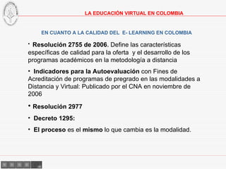 EN CUANTO A LA CALIDAD DEL  E- LEARNING EN COLOMBIA Resolución 2755 de 2006 .   Define las características específicas de calidad para la oferta  y el desarrollo de los programas académicos en la metodología a distancia Indicadores para la Autoevaluación  con Fines de Acreditación de programas de pregrado en las modalidades a Distancia y Virtual: Publicado por el CNA en noviembre de 2006 Resolución 2977 Decreto 1295: El proceso  es el  mismo  lo que cambia es la modalidad. LA EDUCACIÓN VIRTUAL EN COLOMBIA 