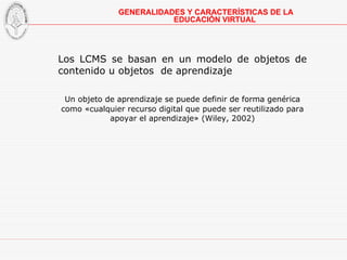 Los LCMS se basan en un modelo de objetos de contenido u objetos  de aprendizaje Un objeto de aprendizaje se puede definir de forma genérica como «cualquier recurso digital que puede ser reutilizado para apoyar el aprendizaje» (Wiley, 2002)   GENERALIDADES Y CARACTERÍSTICAS DE LA EDUCACIÓN VIRTUAL 
