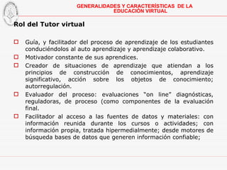 Rol del Tutor virtual Guía, y facilitador del proceso de aprendizaje de los estudiantes conduciéndolos al auto aprendizaje y aprendizaje colaborativo. Motivador constante de sus aprendices. Creador de situaciones de aprendizaje que atiendan a los principios de construcción de conocimientos, aprendizaje significativo, acción sobre los objetos de conocimiento; autorregulación. E valuador del proceso: evaluaciones “on line” diagnósticas, reguladoras, de proceso (como componentes de la evaluación final. Facilitador al acceso a las fuentes de datos y materiales: con información reunida durante los cursos o actividades; con información propia, tratada hipermedialmente; desde motores de búsqueda bases de datos que generen información confiable; GENERALIDADES Y CARACTERÍSTICAS  DE LA EDUCACIÓN VIRTUAL 