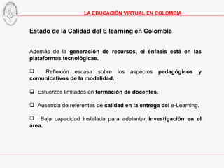 Estado de la Calidad del E learning en Colombia Además de la  generación de recursos, el énfasis está en las plataformas tecnológicas. Reflexión escasa sobre los aspectos  pedagógicos y comunicativos de la modalidad. Esfuerzos limitados en  formación de docentes. Ausencia de referentes de  calidad en la entrega del  e-Learning. Baja capacidad instalada para adelantar  investigación en el área. LA EDUCACIÓN VIRTUAL EN COLOMBIA 