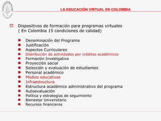 Dispositivos de formación para programas virtuales  ( En Colombia 15 condiciones de calidad) Denominación del Programa Justificación Aspectos Curriculares Distribución de actividades por créditos académicos Formación Investigativa Proyección social Selección y evaluación de estudiantes Personal académico Medios educativos Infraestructura Estructura académico administrativo del programa Autoevaluación Política y estrategias de seguimiento Bienestar Universitario Recursos financieros LA EDUCACIÓN VIRTUAL EN COLOMBIA 