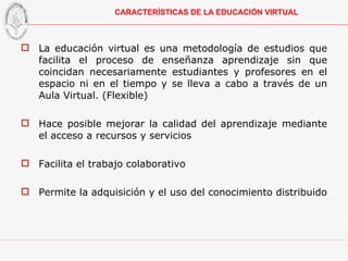 La educación virtual es una metodología de estudios que facilita el proceso de enseñanza aprendizaje sin que coincidan necesariamente estudiantes y profesores en el espacio ni en el tiempo y se lleva a cabo a través de un Aula Virtual. (Flexible) Hace posible mejorar la calidad del aprendizaje mediante el acceso a recursos y servicios Facilita el trabajo colaborativo Permite la adquisición y el uso del conocimiento distribuido CARACTERÍSTICAS DE LA EDUCACIÓN VIRTUAL 