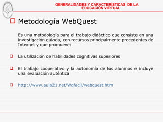 Metodología WebQuest Es una  metodología para el trabajo didáctico que consiste en una investigación guiada, con recursos principalmente procedentes de Internet y que promueve: La utilización de habilidades cognitivas superiores El trabajo cooperativo y la autonomía de los alumnos e incluye una evaluación auténtica http://www.aula21.net/Wqfacil/webquest.htm GENERALIDADES Y CARACTERÍSTICAS  DE LA EDUCACIÓN VIRTUAL 