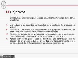 Objetivos El módulo de Estrategias pedagógicas en Ambientes Virtuales, tiene como propósito: profundizar a los docentes participantes en el contexto de la educación virtual. facilitar el  desarrollo de competencias que propicien la solución de problemas o el análisis de situaciones en este contexto. Facilitar la asimilación o apropiación de conocimientos, metodologías, desarrollo científico con apoyo de Tic en el contexto educativo. Aplicar estrategias pedagógicas y didácticas que contribuyan con la gestión  de programas virtuales  en las IES y el aprovechamiento y uso de tic en beneficio de los procesos de enseñanza aprendizaje . 