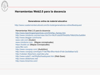 http://www.cuadernointercultural.com/tic-tools/generadores-online/#webquest Generadores online de material educativo Herramientas Web 2.0 para la docencia: http://www.teachingperspectives.com/html/tpi_frames.htm http://www.mindomo.com/es/view.htm?m=f4c41cbb09764d95b796b02fdc5a6864 http://www.blogger.com/home www.voki.com  (Avatar) www.mindomo.com   (Mapas conceptuales) https://bubbl.us/  (Mapas Conceptuales) www.flikr.com   http://www.voxopop.com/  (Audioforo) http://www.voxopop.com/topic/71de7f6a-9fce-4ecb-91eb-2ac8a8aa1a32 http://rubistar.4teachers.org/index.php http://www.aula21.net/Wqfacil/webquest.htm  (Web Ques) http://www.slideshare.net/ http://www.timerime.com/ Herramientas Web2.0 para la docencia 