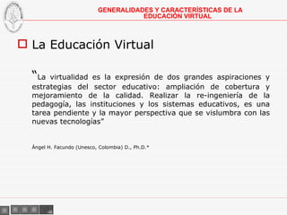 La Educación Virtual “ La virtualidad es la expresión de dos grandes aspiraciones y estrategias del sector educativo: ampliación de cobertura y mejoramiento de la calidad. Realizar la re-ingeniería de la pedagogía, las instituciones y los sistemas educativos, es una tarea pendiente y la mayor perspectiva que se vislumbra con las nuevas tecnologías” Ángel H. Facundo (Unesco, Colombia) D., Ph.D.* GENERALIDADES Y CARACTERÍSTICAS DE LA EDUCACIÓN VIRTUAL 