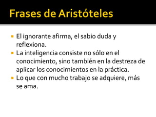    El ignorante afirma, el sabio duda y
    reflexiona.
   La inteligencia consiste no sólo en el
    conocimiento, sino también en la destreza de
    aplicar los conocimientos en la práctica.
   Lo que con mucho trabajo se adquiere, más
    se ama.
 