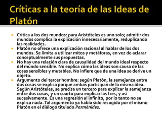  Critica a los dos mundos: para Aristóteles es uno solo; admitir dos
  mundos complica la explicación innecesariamente, reduplicando
  las realidades.
 Platón no ofrece una explicación racional al hablar de los dos
  mundos. Se limita a utilizar mitos y metáforas, en vez de aclarar
  conceptualmente sus propuestas.
 No hay una relación clara de causalidad del mundo ideal respecto
  del mundo sensible. No explica cómo las ideas son causa de las
  cosas sensibles y mutables. No infiere que de una idea se derive un
  objeto.
 Argumento del tercer hombre: según Platón, la semejanza entre
  dos cosas se explica porque ambas participan de la misma idea.
  Según Aristóteles, se precisa un tercero para explicar la semejanza
  entre dos cosas, y un cuarto para explicar las tres, y así
  sucesivamente. Es una regresión al infinito, por lo tanto no se
  explica nada. Tal argumento ya había sido recogido por el mismo
  Platón en el diálogo titulado Parménides.
 