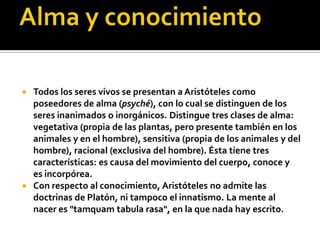  Todos los seres vivos se presentan a Aristóteles como
  poseedores de alma (psyché), con lo cual se distinguen de los
  seres inanimados o inorgánicos. Distingue tres clases de alma:
  vegetativa (propia de las plantas, pero presente también en los
  animales y en el hombre), sensitiva (propia de los animales y del
  hombre), racional (exclusiva del hombre). Ésta tiene tres
  características: es causa del movimiento del cuerpo, conoce y
  es incorpórea.
 Con respecto al conocimiento, Aristóteles no admite las
  doctrinas de Platón, ni tampoco el innatismo. La mente al
  nacer es "tamquam tabula rasa", en la que nada hay escrito.
 
