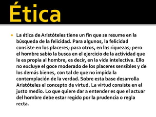    La ética de Aristóteles tiene un fin que se resume en la
    búsqueda de la felicidad. Para algunos, la felicidad
    consiste en los placeres; para otros, en las riquezas; pero
    el hombre sabio la busca en el ejercicio de la actividad que
    le es propia al hombre, es decir, en la vida intelectiva. Ello
    no excluye el goce moderado de los placeres sensibles y de
    los demás bienes, con tal de que no impida la
    contemplación de la verdad. Sobre esta base desarrolla
    Aristóteles el concepto de virtud. La virtud consiste en el
    justo medio. Lo que quiere dar a entender es que el actuar
    del hombre debe estar regido por la prudencia o regla
    recta.
 