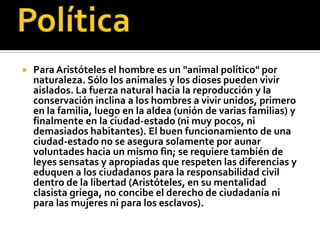    Para Aristóteles el hombre es un "animal político" por
    naturaleza. Sólo los animales y los dioses pueden vivir
    aislados. La fuerza natural hacia la reproducción y la
    conservación inclina a los hombres a vivir unidos, primero
    en la familia, luego en la aldea (unión de varias familias) y
    finalmente en la ciudad-estado (ni muy pocos, ni
    demasiados habitantes). El buen funcionamiento de una
    ciudad-estado no se asegura solamente por aunar
    voluntades hacia un mismo fin; se requiere también de
    leyes sensatas y apropiadas que respeten las diferencias y
    eduquen a los ciudadanos para la responsabilidad civil
    dentro de la libertad (Aristóteles, en su mentalidad
    clasista griega, no concibe el derecho de ciudadanía ni
    para las mujeres ni para los esclavos).
 