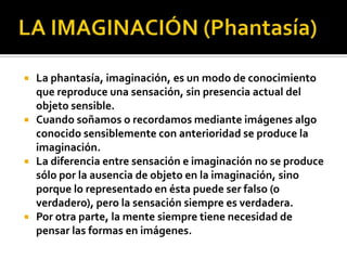    La phantasía, imaginación, es un modo de conocimiento
    que reproduce una sensación, sin presencia actual del
    objeto sensible.
   Cuando soñamos o recordamos mediante imágenes algo
    conocido sensiblemente con anterioridad se produce la
    imaginación.
   La diferencia entre sensación e imaginación no se produce
    sólo por la ausencia de objeto en la imaginación, sino
    porque lo representado en ésta puede ser falso (o
    verdadero), pero la sensación siempre es verdadera.
   Por otra parte, la mente siempre tiene necesidad de
    pensar las formas en imágenes.
 