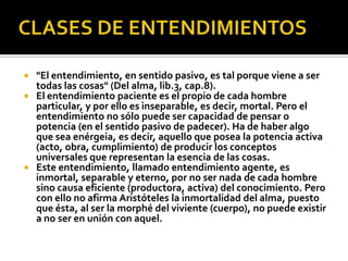  "El entendimiento, en sentido pasivo, es tal porque viene a ser
  todas las cosas" (Del alma, lib.3, cap.8).
 El entendimiento paciente es el propio de cada hombre
  particular, y por ello es inseparable, es decir, mortal. Pero el
  entendimiento no sólo puede ser capacidad de pensar o
  potencia (en el sentido pasivo de padecer). Ha de haber algo
  que sea enérgeia, es decir, aquello que posea la potencia activa
  (acto, obra, cumplimiento) de producir los conceptos
  universales que representan la esencia de las cosas.
 Este entendimiento, llamado entendimiento agente, es
  inmortal, separable y eterno, por no ser nada de cada hombre
  sino causa eficiente (productora, activa) del conocimiento. Pero
  con ello no afirma Aristóteles la inmortalidad del alma, puesto
  que ésta, al ser la morphé del viviente (cuerpo), no puede existir
  a no ser en unión con aquel.
 