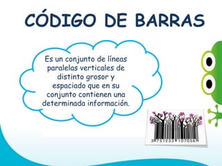 Es un conjunto de líneas
paralelas verticales de
distinto grosor y
espaciado que en su
conjunto contienen una
determinada información.
CÓDIGO DE BARRAS
 