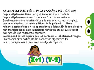 LA MANERA MÁS FÁCIL PARA ENSEÑAR PRE-ÁLGEBRA
La pre-álgebra no tiene por qué ser aburrida y confusa.
La pre-álgebra normalmente se enseña en la secundaria.
Es el vínculo entre la aritmética y la matemática más compleja
que es el álgebra. Las matemáticas de la primaria utilizan
números específicos en las operaciones básicas. En la pre-álgebra
hay transiciones a la utilización de variables en las que a veces
hay más de una respuesta correcta.
La sociedad actual espera que las personas alfabetizadas tengan
un conocimiento básico de los conceptos algebraicos y
muchas ocupaciones requieren de algo de álgebra.
 