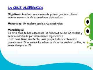 LA CRUZ ALGEBRAICA
Objetivos: Resolver ecuaciones de primer grado y calcular
valores numéricos de expresiones algebraicas.
Materiales: Un tablero con la cruz algebraica.
Metodología:
En esta cruz se han escondido los números de sus 12 casillas y
se han sustituido por expresiones algebraicas.
Esta cruz tiene en efecto, unas propiedades ciertamente
asombrosas: Si se suman los números de estas cuatro casillas, la
suma siempre es 26.
 
