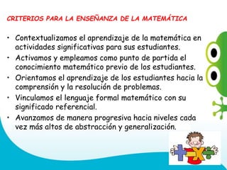 CRITERIOS PARA LA ENSEÑANZA DE LA MATEMÁTICA
• Contextualizamos el aprendizaje de la matemática en
actividades significativas para sus estudiantes.
• Activamos y empleamos como punto de partida el
conocimiento matemático previo de los estudiantes.
• Orientamos el aprendizaje de los estudiantes hacia la
comprensión y la resolución de problemas.
• Vinculamos el lenguaje formal matemático con su
significado referencial.
• Avanzamos de manera progresiva hacia niveles cada
vez más altos de abstracción y generalización.
 